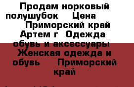 Продам норковый полушубок  › Цена ­ 30 000 - Приморский край, Артем г. Одежда, обувь и аксессуары » Женская одежда и обувь   . Приморский край